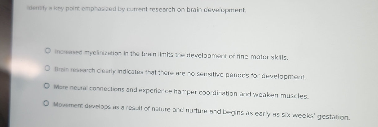 Identify a key point emphasized by current research on brain development.
Increased myelinization in the brain limits the development of fine motor skills.
Brain research clearly indicates that there are no sensitive periods for development.
More neural connections and experience hamper coordination and weaken muscles.
Movement develops as a result of nature and nurture and begins as early as six weeks' gestation.