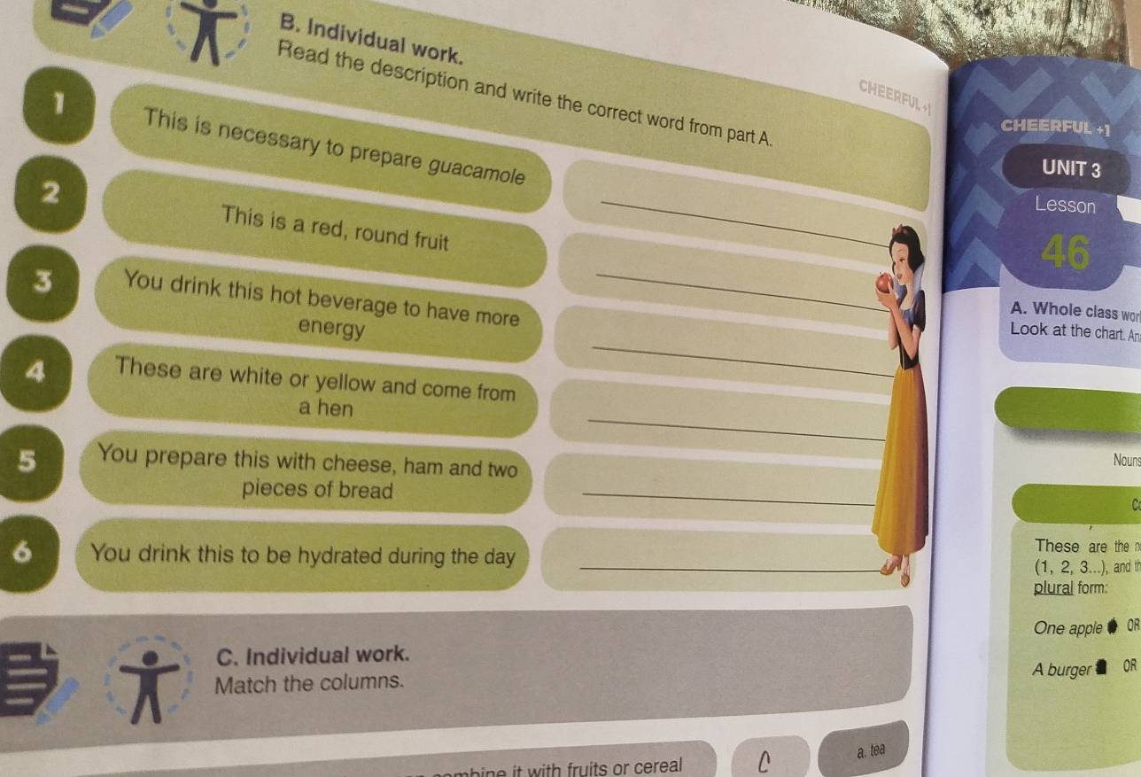 Individual work. 
Read the description and write the correct word from part A. 
CHEERFUL 
CHEERFUL +1 
1 This is necessary to prepare guacamole 
UNIT 3 
2 
_ 
Lesson 
This is a red, round fruit 
46 
3 You drink this hot beverage to have more_ 
A. Whole class wor 
_ 
energy Look at the chart. An 
4 These are white or yellow and come from 
_ 
a hen 
5 You prepare this with cheese, ham and two 
Nouns 
pieces of bread _C 
6 You drink this to be hydrated during the day_ 
These are the n 
(1, 2, 3...), and th 
plural form: 
One apple OF 
C. Individual work. 
† Match the columns. 
A burger OR 
a. tea 
bn it with fruits or cereal L