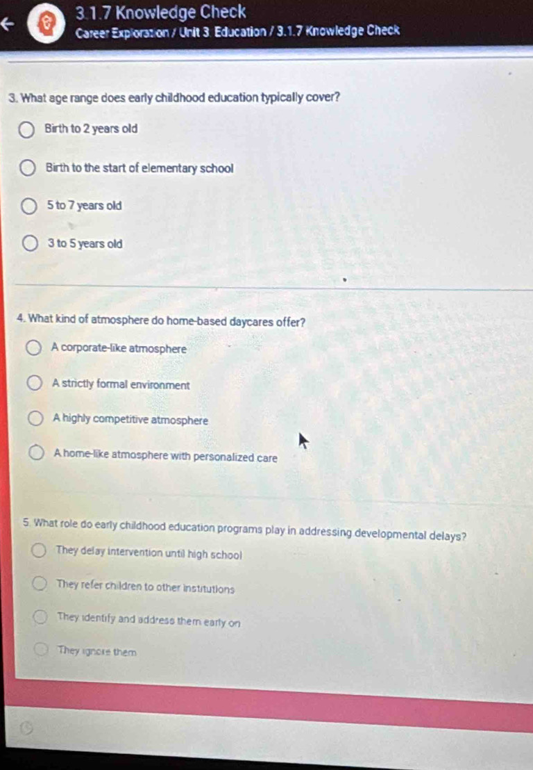 Knowledge Check
Career Exploration / Unit 3. Education / 3.1.7 Knowledge Check
3. What age range does early childhood education typically cover?
Birth to 2 years old
Birth to the start of elementary school
5 to 7 years old
3 to 5 years old
4. What kind of atmosphere do home-based daycares offer?
A corporate-like atmosphere
A strictly formal environment
A highly competitive atmosphere
A home-like atmosphere with personalized care
5. What role do early childhood education programs play in addressing developmental delays?
They delay intervention until high school
They refer children to other institutions
They identify and address them early on
They ignore them