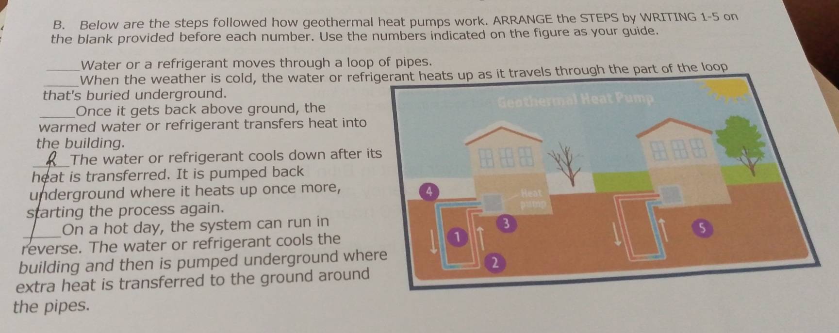 Below are the steps followed how geothermal heat pumps work. ARRANGE the STEPS by WRITING 1-5 on 
the blank provided before each number. Use the numbers indicated on the figure as your guide. 
Water or a refrigerant moves through a loop of pipes. 
_When the weather is cold, the water or refrigerant heats up as it travels through the part of the loop 
that's buried underground. 
_Once it gets back above ground, the 
warmed water or refrigerant transfers heat into 
the building. 
_ 
The water or refrigerant cools down after 
heat is transferred. It is pumped back 
underground where it heats up once more, 
starting the process again. 
On a hot day, the system can run in 
reverse. The water or refrigerant cools the 
building and then is pumped underground wh 
extra heat is transferred to the ground around 
the pipes.