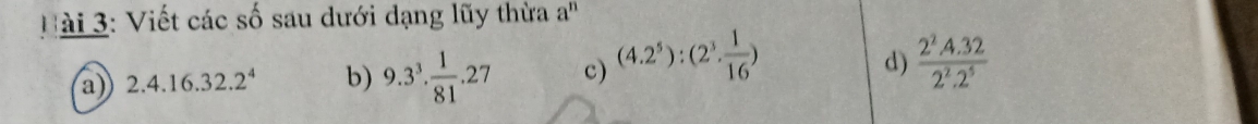 Hài 3: Viết các số sau dưới dạng lũy thừa a^n
a) 2.4.16.32.2^4 b) 9.3^3·  1/81 .27 c) (4.2^5):(2^3·  1/16 )
d)  (2^2.4.32)/2^2.2^5 