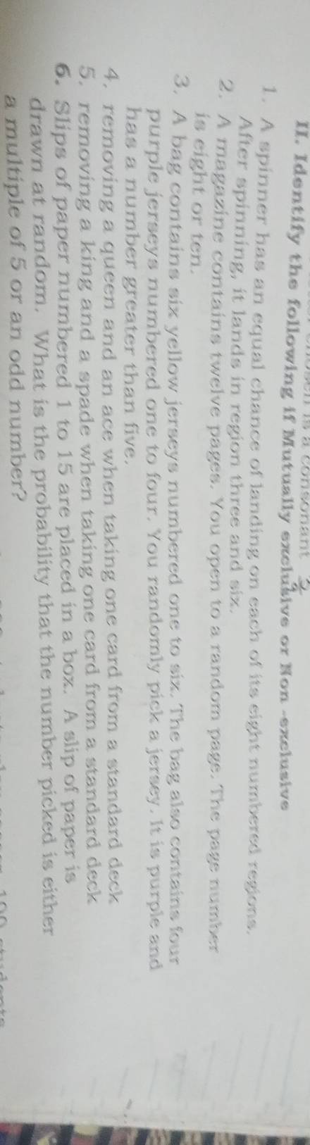 Identify the following if Mutually exclusive or Non -exclusive 
1. A spinner has an equal chance of landing on each of its eight numbered regions. 
After spinning, it lands in region three and six. 
2. A magazine contains twelve pages. You open to a random page. The page number 
is eight or ten. 
3. A bag contains six yellow jerseys numbered one to six. The bag also contains four 
purple jerseys numbered one to four. You randomly pick a jersey. It is purple and 
has a number greater than five. 
4. removing a queen and an ace when taking one card from a standard deck 
5. removing a king and a spade when taking one card from a standard deck 
6. Slips of paper numbered 1 to 15 are placed in a box. A slip of paper is 
drawn at random. What is the probability that the number picked is either 
a multiple of 5 or an odd number?