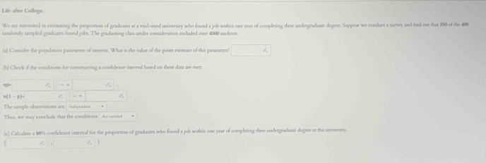 Life after College. 
We are interested in estimating the proportion of graduates at a mid-sized university who found a job within one year of completing their undergraduate degree. Suppose we conduct a survey and find out that 350 of the 400
randomly sampled graduates found jobs. The graduating class under consideration included over 4500 students 
(a) Consider the population parameter of interest. What is the value of the point estimate of this parameter? □ ∴ 
(b) Check if the conditions for constracting a comfdence interval based on these data are met: 
... ∴ ∠
n(1-p)-
The sample observations are tndepondont 
Thus, we may conclude that the conditions Are sarished 
(c) Calculate a 98% confidence interval for the proportion of graduates who found a job within one year of completing their undergraduate degree at this university.