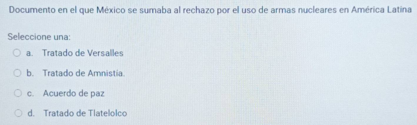 Documento en el que México se sumaba al rechazo por el uso de armas nucleares en América Latina
Seleccione una:
a. Tratado de Versalles
b. Tratado de Amnistía.
c. Acuerdo de paz
d. Tratado de Tlatelolco