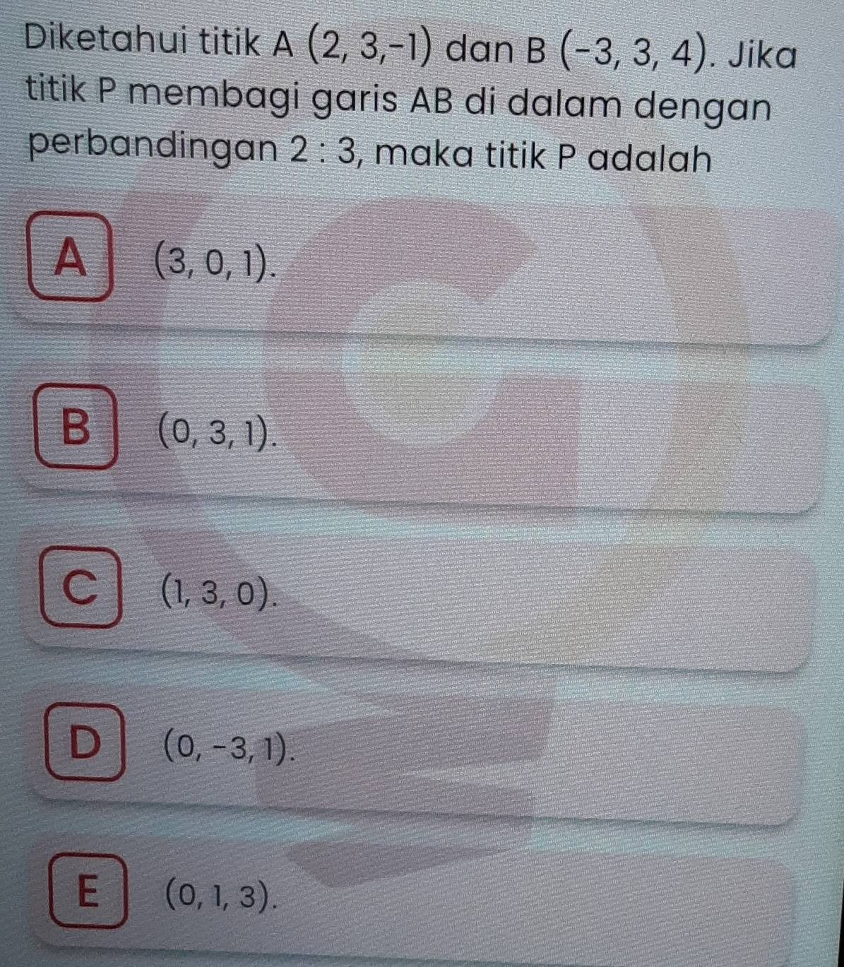 Diketahui titik A(2,3,-1) dan B(-3,3,4). Jika
titik P membagi garis AB di dalam dengan
perbandingan 2:3 , maka titik P adalah
A (3,0,1).
B (0,3,1).
(1,3,0).
(0,-3,1).
E (0,1,3).