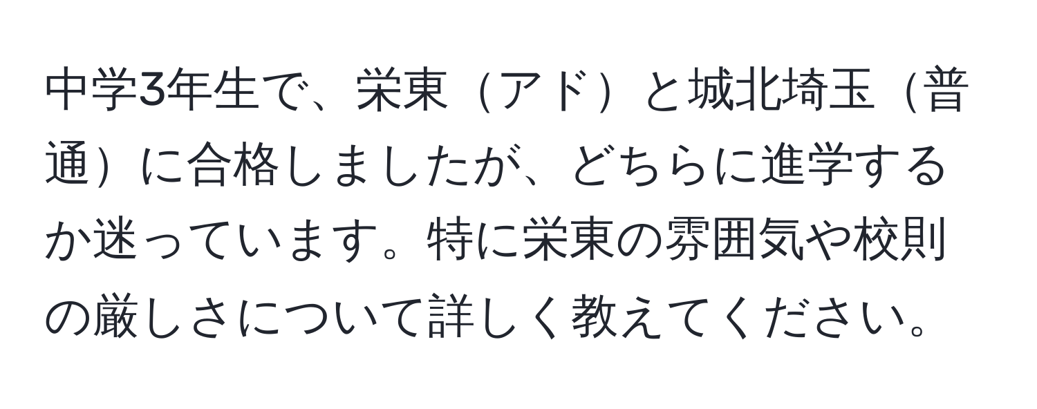 中学3年生で、栄東アドと城北埼玉普通に合格しましたが、どちらに進学するか迷っています。特に栄東の雰囲気や校則の厳しさについて詳しく教えてください。