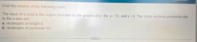 Find the volume of the following solids. 
The base of a solid is the region bounded by the graphs of y=6x, y=12
to the x-axis are , and x=0. The cross-sections perpendicular 
a. rectangles of height 8. 
b. rectangles of perimeter 60.