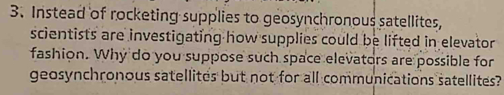 Instead of rocketing supplies to geosynchronous satellites, 
scientists are investigating how supplies could be lifted in elevator 
fashion. Why do you suppose such space elevators are possible for 
geosynchronous satellites but not for all communications satellites?