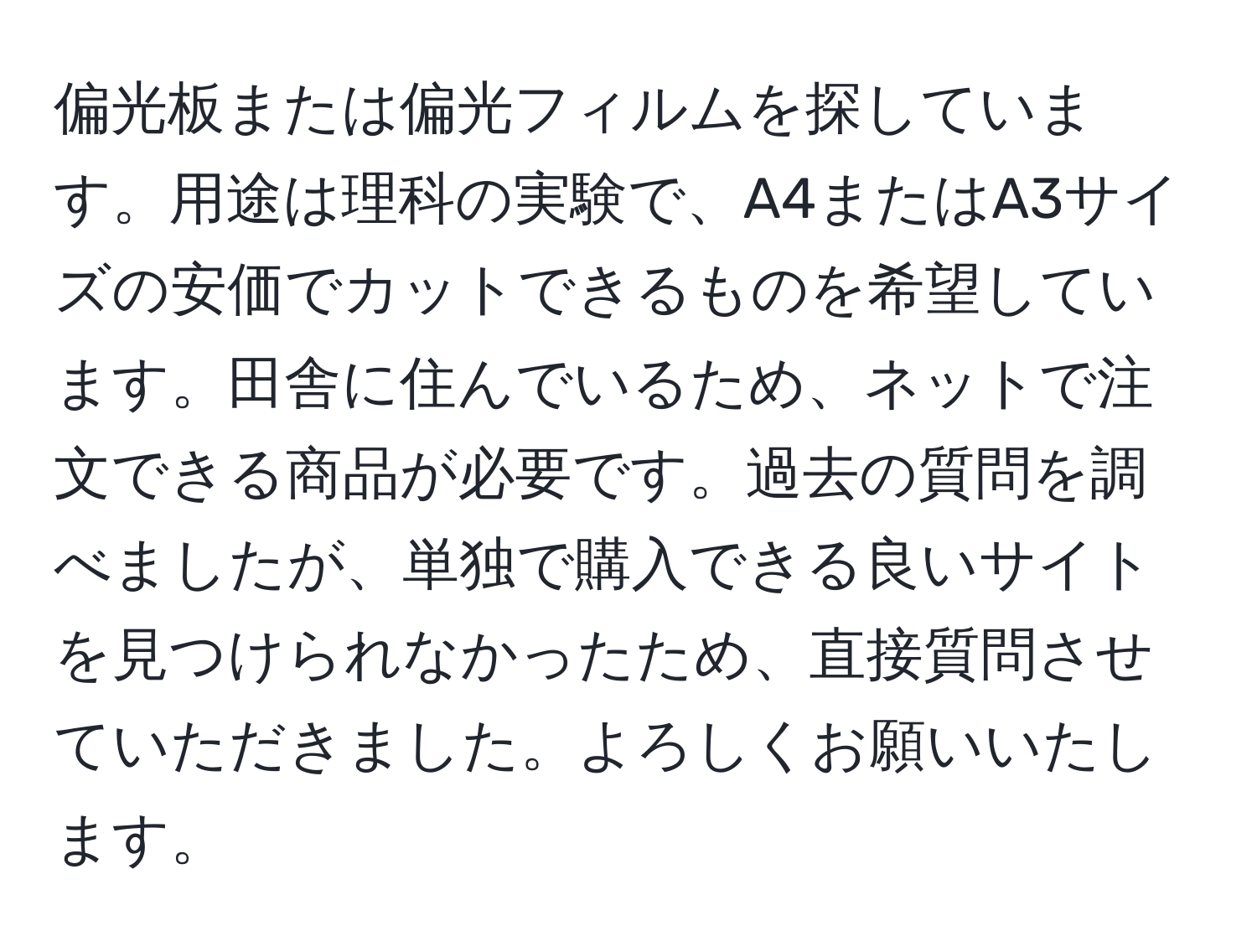 偏光板または偏光フィルムを探しています。用途は理科の実験で、A4またはA3サイズの安価でカットできるものを希望しています。田舎に住んでいるため、ネットで注文できる商品が必要です。過去の質問を調べましたが、単独で購入できる良いサイトを見つけられなかったため、直接質問させていただきました。よろしくお願いいたします。