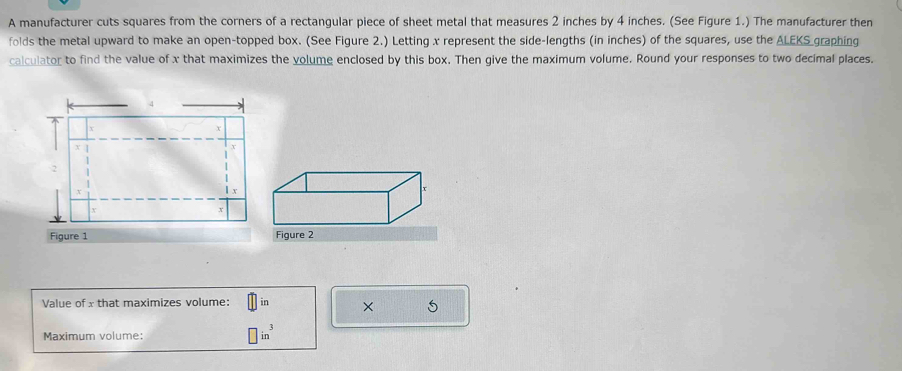 A manufacturer cuts squares from the corners of a rectangular piece of sheet metal that measures 2 inches by 4 inches. (See Figure 1.) The manufacturer then 
folds the metal upward to make an open-topped box. (See Figure 2.) Letting x represent the side-lengths (in inches) of the squares, use the ALEKS graphing 
calculator to find the value of x that maximizes the volume enclosed by this box. Then give the maximum volume. Round your responses to two decimal places. 
Figure 1 
Value of x that maximizes volume: in × 5
Maximum volume: □ in^3