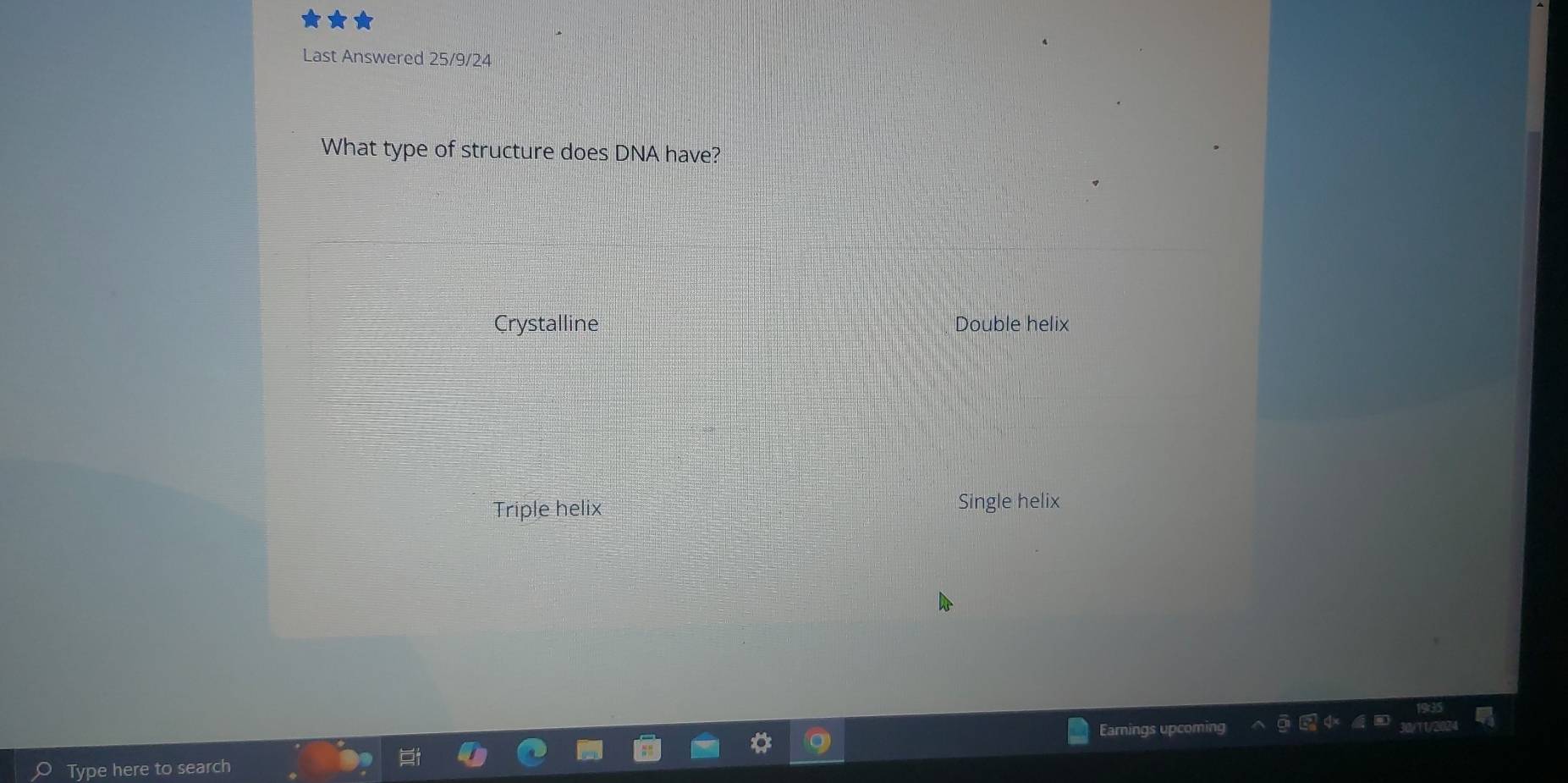 Last Answered 25/9/24
What type of structure does DNA have?
Crystalline Double helix
Triple helix Single helix
Type here to search Earnings