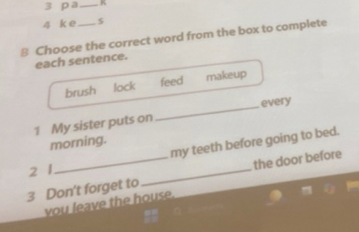 a_ K
4 k e
8 Choose the correct word from the box to complete
each sentence.
brush lock feed makeup
every
1 My sister puts on
_
morning.
my teeth before going to bed.
2 1
3 Don't forget to_ the door before
you leave the house.