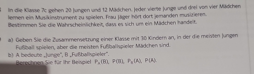 In die Klasse 7c gehen 20 Jungen und 12 Mädchen. Jeder vierte Junge und drei von vier Mädchen 
lemen ein Musikinstrument zu spielen. Frau Jäger hört dort jemanden musizieren. 
Bestimmen Sie die Wahrscheinlichkeit, dass es sich um ein Mädchen handelt. 
a) Geben Sie die Zusammensetzung einer Klasse mit 30 Kindern an, in der die meisten Jungen 
Fußball spielen, aber die meisten Fußballspieler Mädchen sind. 
b) A bedeute „Junge", B „Fußballspieler”. 
Berechnen Sie für Ihr Beispiel P_A(B), P(B), P_B(A), P(A).