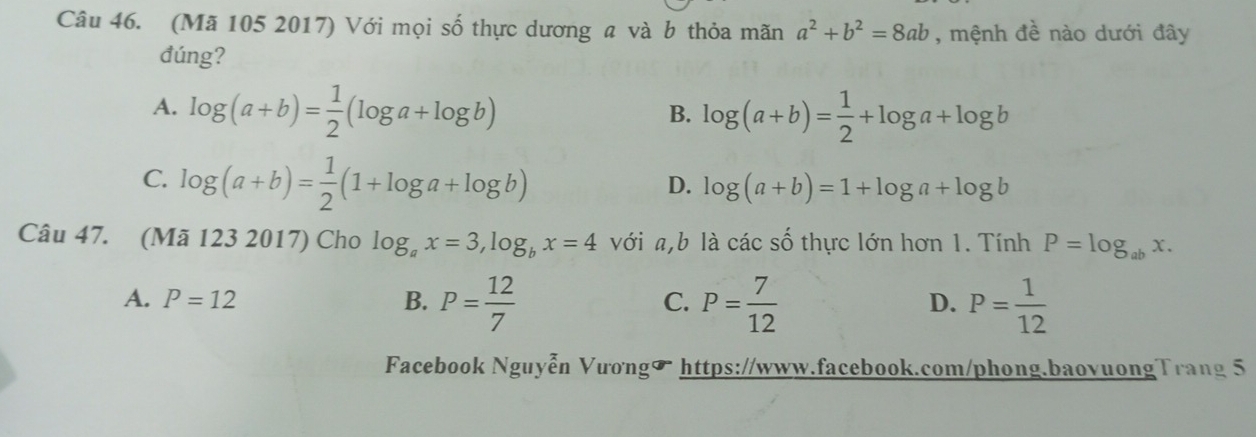 (Mã 105 2017) Với mọi số thực dương a và b thỏa mãn a^2+b^2=8ab , mệnh đề nào dưới đây
đúng?
A. log (a+b)= 1/2 (log a+log b) log (a+b)= 1/2 +log a+log b
B.
C. log (a+b)= 1/2 (1+log a+log b)
D. log (a+b)=1+log a+log b
Câu 47. (Mã 123 2017) Cho log _ax=3, log _bx=4 với a, b là các số thực lớn hơn 1. Tính P=log _abx.
A. P=12 B. P= 12/7  P= 7/12  P= 1/12 
C.
D.
Facebook Nguyễn Vương https://www.facebook.com/phong.baovuongTrang 5