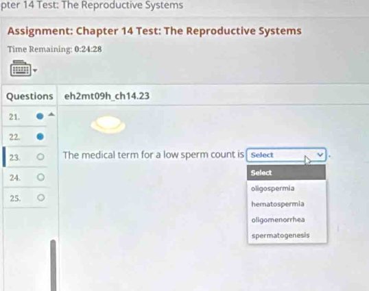 pter 14 Test: The Reproductive Systems
Assignment: Chapter 14 Test: The Reproductive Systems
Time Remaining: 0:24:28 
Questions eh2mt09h_ch14.23
21.
22.
23. The medical term for a low sperm count is Select
24. Select
25. oligospermia
hematospermia
oligomenorrhea
spermatogenesis