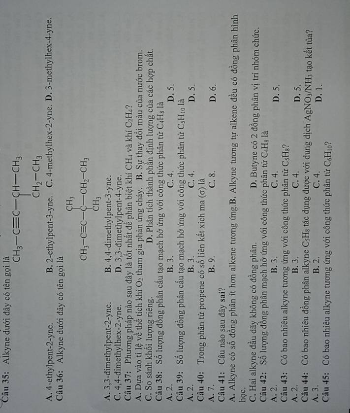 Alkyne dưới đây có tên gọi là
^mCH_3-Cequiv C-CH-CH_3
A. 4-ethylpent-2-yne. B. 2-ethylpent-3-yne. C. 4-methylhex-2-yne. D. 3-methylhex-4-yne.
Câu 36: Alkyne dưới đây có tên gọi là
CH_3-Cequiv C-∈tlimits _(_)^(CH_C)CH_2-CH_3
A. 3,3-dimethylpent-2-yne. B. 4,4-dimethylpent-3-yne.
C. 4,4-dimethylhex-2-yne. D. 3,3-dimethylpent-4-yne.
Câu 37: Phương pháp nào sau đây là tốt nhất đề phân biệt khí CH_4 và khí C_2H_4
A. Dựa vào tỉ lệ về thể tích khí O_2 tham gia phản ứng cháy. B. Sự thay đổi màu của nước brom.
C. So sánh khối lượng riêng. D. Phân tích thành phần định lượng của các hợp chất.
Câu 38: Số lượng đồng phân cầu tạo mạch hở ứng với công thức phân tử C_4H_8 là
A. 2. B. 3. C. 4. D. 5.
Câu 39: Số lượng đồng phân cấu tạo mạch hở ứng với công thức phân tử C_5H_10 là
A. 2. B. 3. C. 4. D. 5.
Câu 40: Trong phân tử propene có số liên kết xich ma (σ) là
A. 7. B. 9. C. 8. D. 6.
Câu 41: Câu nào sau dây sai?
A. Alkyne có số đồng phân ít hơn alkene tương ứng.B. Alkyne tương tự alkene đều có đồng phân hình
học.
C. Hai alkyne đầu dãy không có đồng phân. D. Butyne có 2 đồng phân vị trí nhóm chức.
Câu 42: Số lượng đồng phân mạch hở ứng với công thức phân tử C_4H_8 là
A. 2. B. 3. C. 4. D. 5.
Câu 43: Có bao nhiêu alkyne tương ứng với công thức phân tử C_5H_8
A. 2. B. 3. C. 4. D. 5.
Câu 44: Có bao nhiêu đồng phân alkyne C_5H_8 tác dụng được với dung dịch AgNO_3/NH_3 tạao kết tủa?
A. 3. B. 2. C. 4. D. 1.
Câu 45: Có bao nhiêu alkyne tương ứng với công thức phân tử C_6H_10 ?