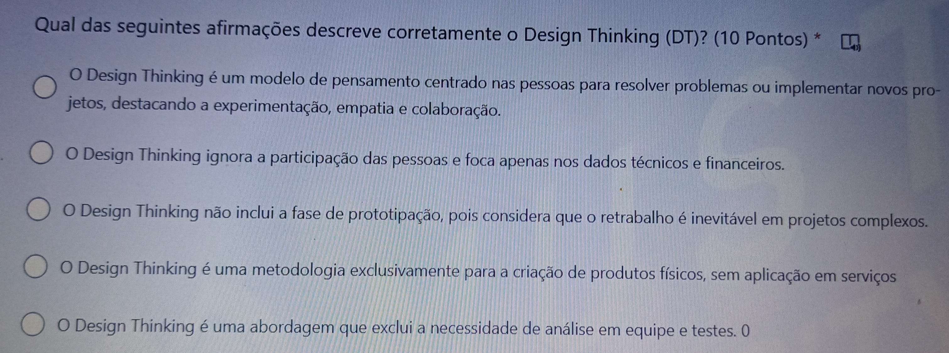 Qual das seguintes afirmações descreve corretamente o Design Thinking (DT)? (10 Pontos) *
O Design Thinking é um modelo de pensamento centrado nas pessoas para resolver problemas ou implementar novos pro-
jetos, destacando a experimentação, empatia e colaboração.
O Design Thinking ignora a participação das pessoas e foca apenas nos dados técnicos e financeiros.
O Design Thinking não inclui a fase de prototipação, pois considera que o retrabalho é inevitável em projetos complexos.
O Design Thinking é uma metodologia exclusivamente para a criação de produtos físicos, sem aplicação em serviços
O Design Thinking é uma abordagem que exclui a necessidade de análise em equipe e testes. 0