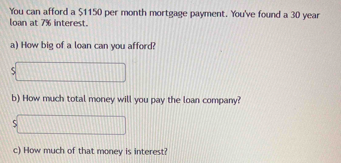 You can afford a $1150 per month mortgage payment. You've found a 30 year
loan at 7% interest. 
a) How big of a loan can you afford? 
5 
b) How much total money will you pay the loan company? 
c) How much of that money is interest?