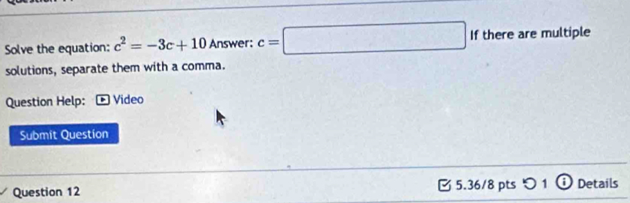 Solve the equation: c^2=-3c+10 Answer: c=□ If there are multiple 
solutions, separate them with a comma. 
Question Help: Video 
Submit Question 
Question 12 5.36/8 pts つ1 ⓘ Details