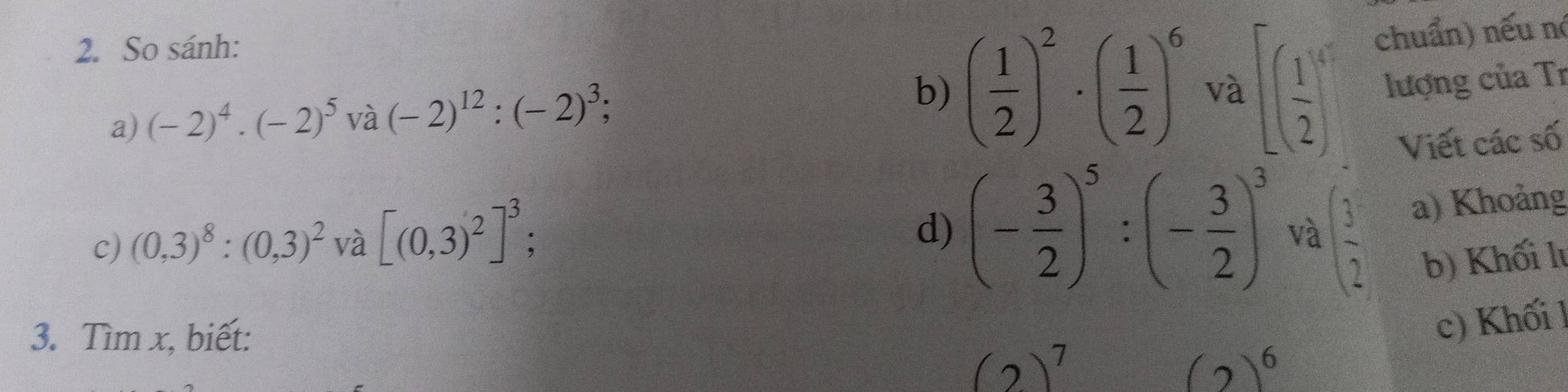 So sánh: 
chuẩn) nếu nó 
a) (-2)^4· (-2)^5 và (-2)^12:(-2)^3; b) ( 1/2 )^2· ( 1/2 )^6 và [( 1/2 )^5 lượng của Tr 
Viết các số 
c) (0,3)^8:(0,3)^2 và [(0,3)^2]^3; 
d) (- 3/2 )^5:(- 3/2 )^3 và ( 3/2  a) Khoảng 
b) Khối lu 
3. Tìm x, biết: 
c) Khối l
(2)^7
(2)^6