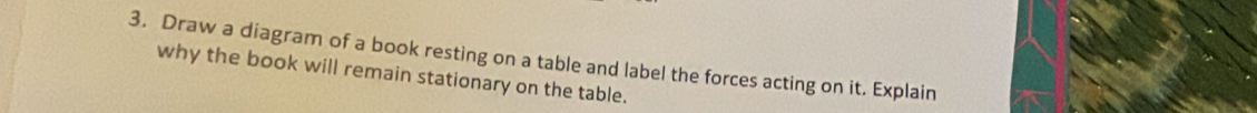 Draw a diagram of a book resting on a table and label the forces acting on it. Explain 
why the book will remain stationary on the table.