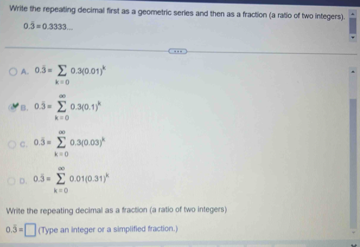 Write the repeating decimal first as a geometric series and then as a fraction (a ratio of two integers).
0.overline 3=0.3333...
A. 0.overline 3=sumlimits _k=00.3(0.01)^k
B. 0.overline 3=sumlimits _(k=0)^(∈fty)0.3(0.1)^k
C. 0.overline 3=sumlimits _(k=0)^(∈fty)0.3(0.03)^k
D. 0.overline 3=sumlimits _(k=0)^(∈fty)0.01(0.31)^k
Write the repeating decimal as a fraction (a ratio of two integers)
0.overline 3=□ (Type an integer or a simplified fraction.)