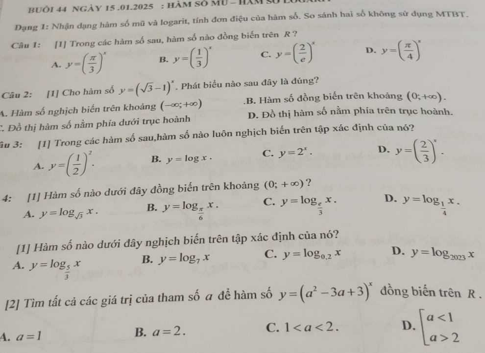 BUÔI 44 nGày 15 .01.2025 : hàm sở mU - hăm sử 
Dạng 1: Nhận dạng hàm số mũ và logarit, tính đơn điệu của hàm số. So sánh hai số không sử dụng MTBT.
Câu 1: [1] Trong các hàm số sau, hàm số nào đồng biến trên R ?
A. y=( π /3 )^x B. y=( 1/3 )^x C. y=( 2/e )^x D. y=( π /4 )^x
Câu 2: [1] Cho hàm số y=(sqrt(3)-1)^x. Phát biểu nào sau đây là đúng?
A. Hàm số nghịch biến trên khoảng (-∈fty ;+∈fty ) .B. Hàm số đồng biến trên khoảng (0;+∈fty ).
D. Đồ thị hàm số nằm phía trên trục hoành.
C. Đồ thị hàm số nằm phía dưới trục hoành
Su 3: [1] Trong các hàm số sau,hàm số nào luôn nghịch biến trên tập xác định của nó?
A. y=( 1/2 )^2. B. y=log x. C. y=2^x.
D. y=( 2/3 )^x.
4: [1] Hàm số nào dưới đây đồng biến trên khoảng (0;+∈fty ) ?
A. y=log _sqrt(3)x. B. y=log _ π /6 x. C. y=log _ e/3 x. D. y=log _ 1/4 x.
[1] Hàm số nào dưới đây nghịch biến trên tập xác định của nó?
C. y=log _0.2x D.
B. y=log _7x y=log _2023x
A. y=log _ 5/3 x
[2] Tìm tất cả các giá trị của tham số a để hàm số y=(a^2-3a+3)^x đồng biến trên R .
4. a=1 B. a=2. C. 1
D. beginarrayl a<1 a>2endarray.