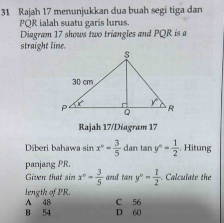 Rajah 17 menunjukkan dua buah segi tiga dan
PQR ialah suatu garis lurus.
Diagram 17 shows two triangles and PQR is a
straight line.
Rajah 17/Diagram 17
Diberi bahawa sin x°= 3/5  dan tan y°= 1/2 . Hitung
panjang PR.
Given that sin x°= 3/5  and tan y°= 1/2 . Calculate the
length of PR.
A 48 C 56
B 54 D 60