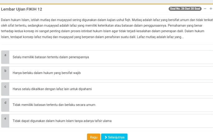 Lembar Ujian FIKIH 12 Soal No. 26 Dari 30 Soal 
Dalam hukum Islam, istilah mutlaq dan muqayyad sering digunakan dalam kajian ushul fiqh. Mutlaq adalah lafaz yang bersifat umum dan tidak terikat
oleh sifat tertentu, sedangkan muqayyad adalah lafaz yang memiliki keterikatan atau batasan dalam penggunaannya. Pemahaman yang benar
terhadap kedua konsep ini sangat penting dalam proses istinbat hukum Islam agar tidak terjadi kesalahan dalam penerapan dalil. Dalam hukum
Islam, terdapat konsep lafaz mutlaq dan muqayyad yang berperan dalam penafsiran suatu dalil. Lafaz mutlaq adalah lafaz yang...
a Selalu memiliki batasan tertentu dalam penerapannya
b Hanya berlaku dalam hukum yang bersifat wajib
C Harus selalu dikaitkan dengan lafaz lain untuk dipahami
Tidak memiliki batasan tertentu dan berlaku secara umum
Tidak dapat digunakan dalam hukum Islam tanpa adanya tafsir ulama
Ragu Selanjutnya