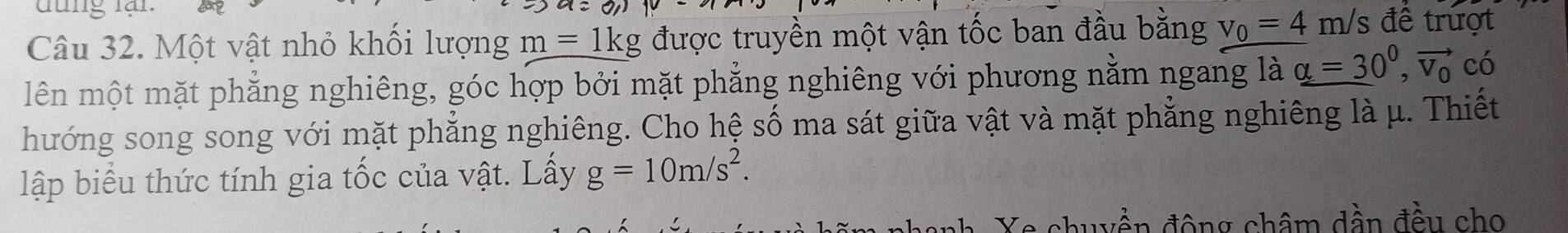 đung lạn. 
Câu 32. Một vật nhỏ khối lượng m=1kg được truyền một vận tốc ban đầu bằng v_0=4m/s để trượt 
lên một mặt phẳng nghiêng, góc hợp bởi mặt phẳng nghiêng với phương nằm ngang là alpha =30^0, vector v_0 có 
hướng song song với mặt phẳng nghiêng. Cho hệ số ma sát giữa vật và mặt phẳng nghiêng là μ. Thiết 
lập biểu thức tính gia tốc của vật. Lấy g=10m/s^2. 
Xe chuyền động châm dần đều cho