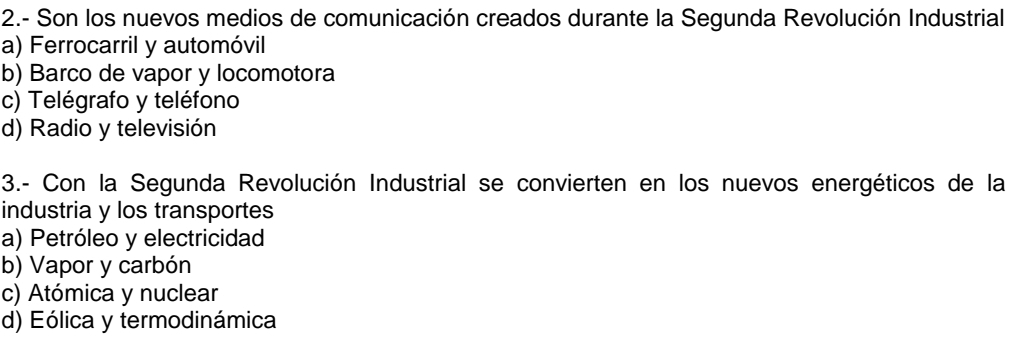 2.- Son los nuevos medios de comunicación creados durante la Segunda Revolución Industrial
a) Ferrocarril y automóvil
b) Barco de vapor y locomotora
c) Telégrafo y teléfono
d) Radio y televisión
3.- Con la Segunda Revolución Industrial se convierten en los nuevos energéticos de la
industria y los transportes
a) Petróleo y electricidad
b) Vapor y carbón
c) Atómica y nuclear
d) Eólica y termodinámica