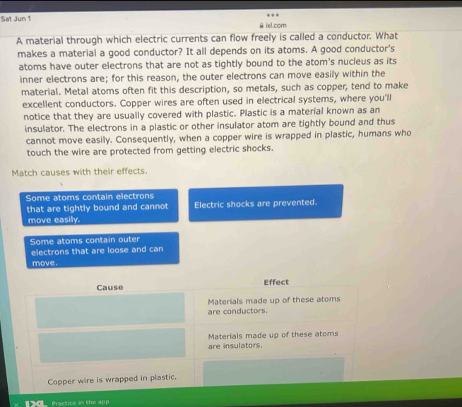 Sat Jun 1
ixl.com
A material through which electric currents can flow freely is called a conductor. What
makes a material a good conductor? It all depends on its atoms. A good conductor's
atoms have outer electrons that are not as tightly bound to the atom's nucleus as its
inner electrons are; for this reason, the outer electrons can move easily within the
material. Metal atoms often fit this description, so metals, such as copper, tend to make
excellent conductors. Copper wires are often used in electrical systems, where you'll
notice that they are usually covered with plastic. Plastic is a material known as an
insulator. The electrons in a plastic or other insulator atom are tightly bound and thus
cannot move easily. Consequently, when a copper wire is wrapped in plastic, humans who
touch the wire are protected from getting electric shocks.
Match causes with their effects.
Some atoms contain electrons
that are tightly bound and cannot Electric shocks are prevented.
move easily.
Some atoms contain outer
electrons that are loose and can
move.
Cause Effect
Materials made up of these atoms
are conductors.
Materials made up of these atoms
are insulators.
Copper wire is wrapped in plastic.
Practice in the app