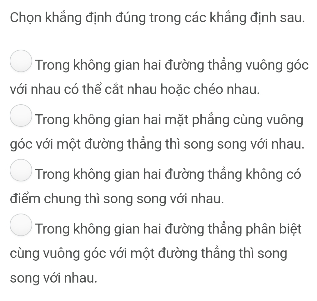 Chọn khẳng định đúng trong các khẳng định sau.
Trong không gian hai đường thẳng vuông góc
với nhau có thể cắt nhau hoặc chéo nhau.
Trong không gian hai mặt phẳng cùng vuông
góc với một đường thẳng thì song song với nhau.
Trong không gian hai đường thẳng không có
điểm chung thì song song với nhau.
Trong không gian hai đường thẳng phân biệt
cùng vuông góc với một đường thẳng thì song
song với nhau.