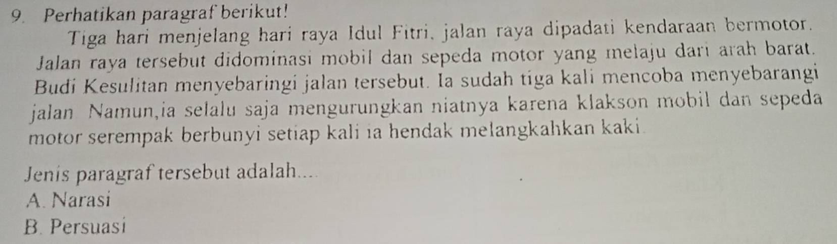 Perhatikan paragraf berikut!
Tiga hari menjelang hari raya Idul Fitri, jalan raya dipadati kendaraan bermotor.
Jalan raya tersebut didominasi mobil dan sepeda motor yang melaju dari arah barat.
Budi Kesulitan menyebaringi jalan tersebut. Ia sudah tiga kali mencoba menyebarangi
jalan Namun,ia selalu saja mengurungkan niatnya karena klakson mobil dan sepeda
motor serempak berbunyi setiap kali ia hendak melangkahkan kaki.
Jenis paragraf tersebut adalah....
A. Narasi
B. Persuasi