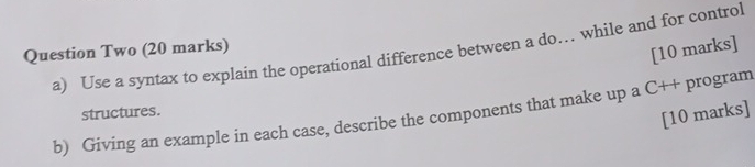 Use a syntax to explain the operational difference between a do… while and for control 
Question Two (20 marks) 
[10 marks] 
b) Giving an example in each case, describe the components that make up a C++ program structures. [10 marks]