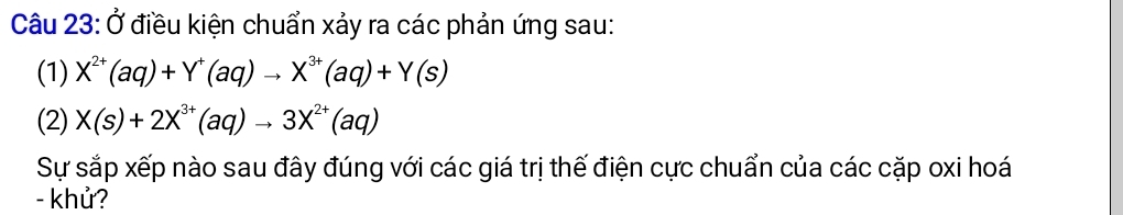 Ở điều kiện chuẩn xảy ra các phản ứng sau: 
(1) X^(2+)(aq)+Y^+(aq)to X^(3+)(aq)+Y(s)
(2) X(s)+2X^(3+)(aq)to 3X^(2+)(aq)
Sự sắp xếp nào sau đây đúng với các giá trị thế điện cực chuẩn của các cặp oxi hoá 
- khử?