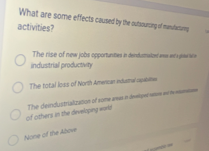 What are some effects caused by the outsourcing of manufacturing
activities?
The rise of new jobs opportunities in deindustrialized areaus and a gioual fall in
industrial productivity
The total loss of North American industrial capabilities
The deindustrialization of some areas in developed nations and the incustradizamon
of others in the developing world
None of the Above
essamblé raw