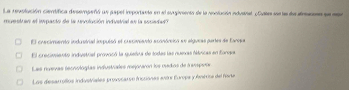 La revolución científica desempeñó un papel importante en el surgimiento de la revolución industral. ¿Culles sen las dos aamacons se m
muestran el impacto de la revolución industrial en la sociedad?
El crecimiento industrial impuisó el crecimiento económico en algunas partes de Europa
El crecimiento industrial provocó la quiebra de todas las nuevas fábricas en Europa,
Las nuevas tecnologías industriales mejoraron los medios de transporte
Los desarrollos industriales provocaron fricciones entre Europa y América del Norte