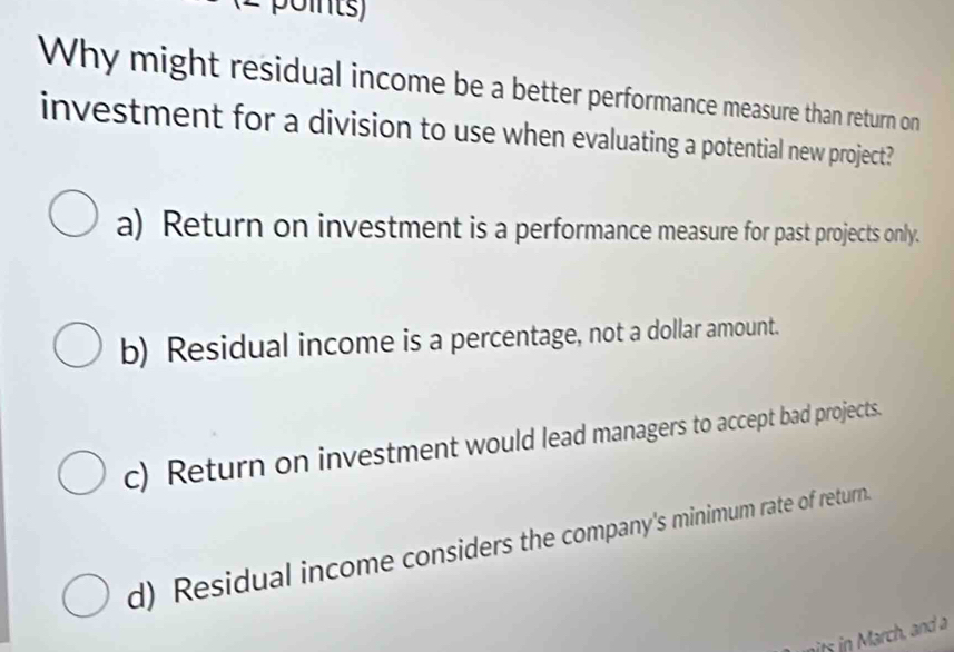 Why might residual income be a better performance measure than return on
investment for a division to use when evaluating a potential new project?
a) Return on investment is a performance measure for past projects only.
b) Residual income is a percentage, not a dollar amount.
c) Return on investment would lead managers to accept bad projects.
d) Residual income considers the company's minimum rate of return.
its in March, and a