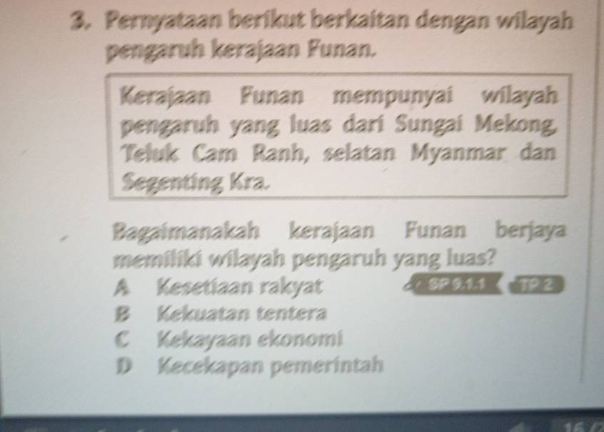 Pernyataan berikut berkaitan dengan wilayah
pengaruh kerajaan Funan.
Kerajaan Funan mempunyai wilayah
pengaruh yang luas dari Sungai Mekong,
Teluk Cam Ranh, selatan Myanmar dan
Segenting Kra.
Bagaimanakah kerajaan Funan berjaya
memiliki wilayah pengaruh yang luas?
A Kesetiaan rakyat SP 91.1 T2
B Kekuatan tentera
C Kekayaan ekonomi
D Kecekapan pemerintah