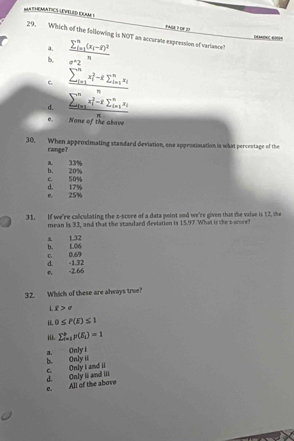 MATHEMATICS LEVELED EXAM 1
PAGE 7 OF 27
29. Which of the following is NOT an accurate expression of variance?
a. frac (sumlimits _i=1)^n(x_i-overline x)^2n
DEMIDEC 02024
b.
C. frac (sumlimits _i=1)^nx_i^(2-overline x)sumlimits _(i=1)^nx_in
d. frac (sumlimits _i=1)^nx_i^(2-overline x)sumlimits _(i=1)^nx_in
e. None of the abov
30. When approximating standard deviation, one approximation is what percentage of the
range?
a. 33%
b. 20%
c. 50%
d. 17%
e. 25%
31. If we're calculating the z-score of a data point and we’re given that the value is 12, the
mean is 33, and that the standard deviation is 15.97 What is the z-score?
a. 1.32
b. 1.06
c. 0.69
d. -1.32
e. -2.66
32. Which of these are always true?
i. overline x>sigma
i. 0≤ P(E)≤ 1
iii. sumlimits _(i=1)^bp(E_i)=1
a, Only i
b. Only ít
C、 Only i and íl
d. Only ii and iii
e. All of the above