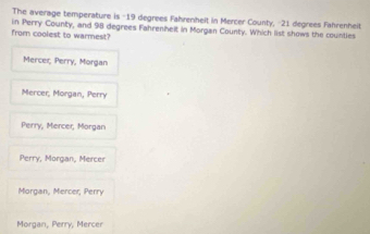 The average temperature is -19 degrees Fahrenhelt in Mercer County, -21 degrees Fahrenheit
from coolest to warmest? in Perry County, and 98 degrees Fahrenhelt in Morgan County. Which list shows the counties
Mercei, Perry, Morgan
Mercer, Morgan, Perry
Perry, Mercer, Morgan
Perry, Morgan, Mercer
Morgan, Mercer, Perry
Morgan, Perry, Mercer