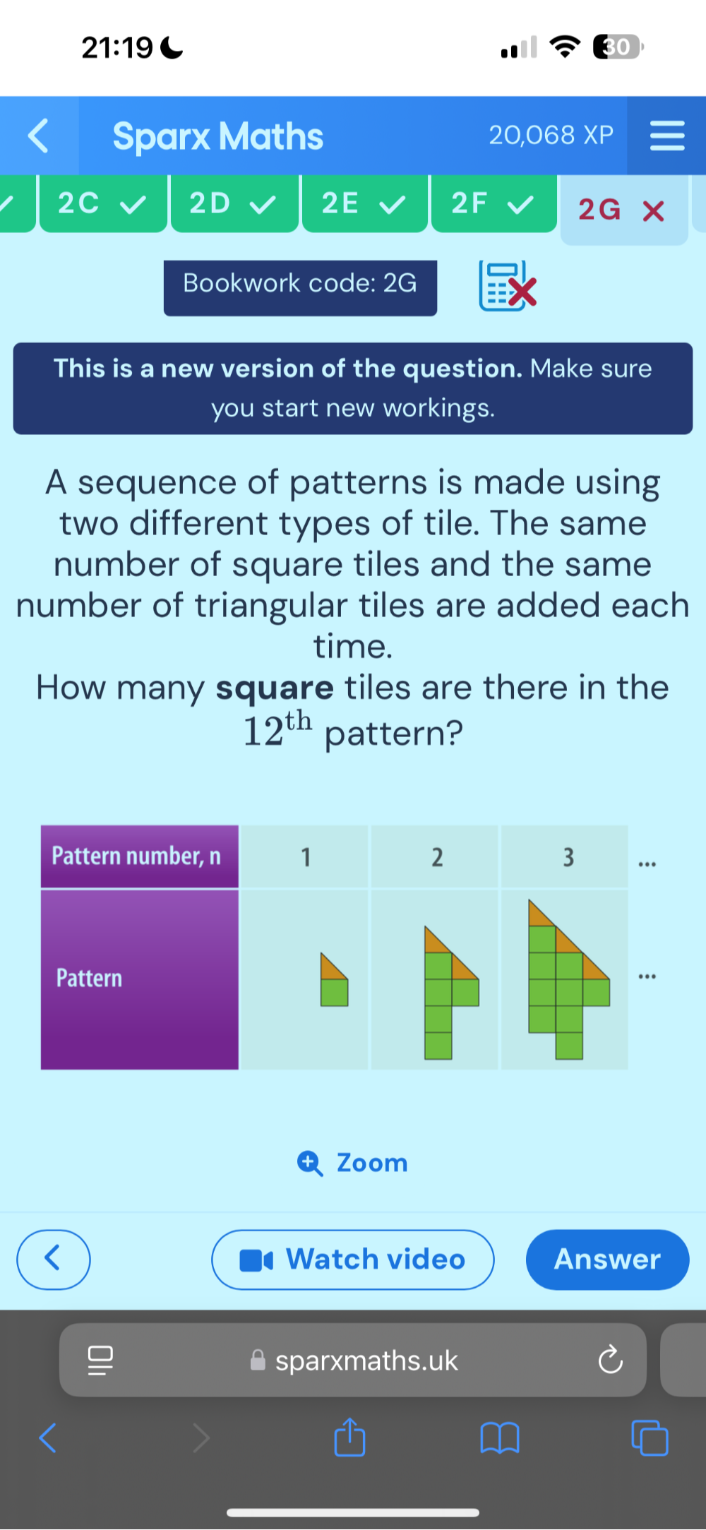 21:19 
Sparx Maths 20,068 XP 
2C 
2D 
2E 
2F 
2G 
Bookwork code: 2G 
This is a new version of the question. Make sure 
you start new workings. 
A sequence of patterns is made using 
two different types of tile. The same 
number of square tiles and the same 
number of triangular tiles are added each 
time. 
How many square tiles are there in the
12^(th) pattern? 
Zoom 
Watch video Answer 
sparxmaths.uk