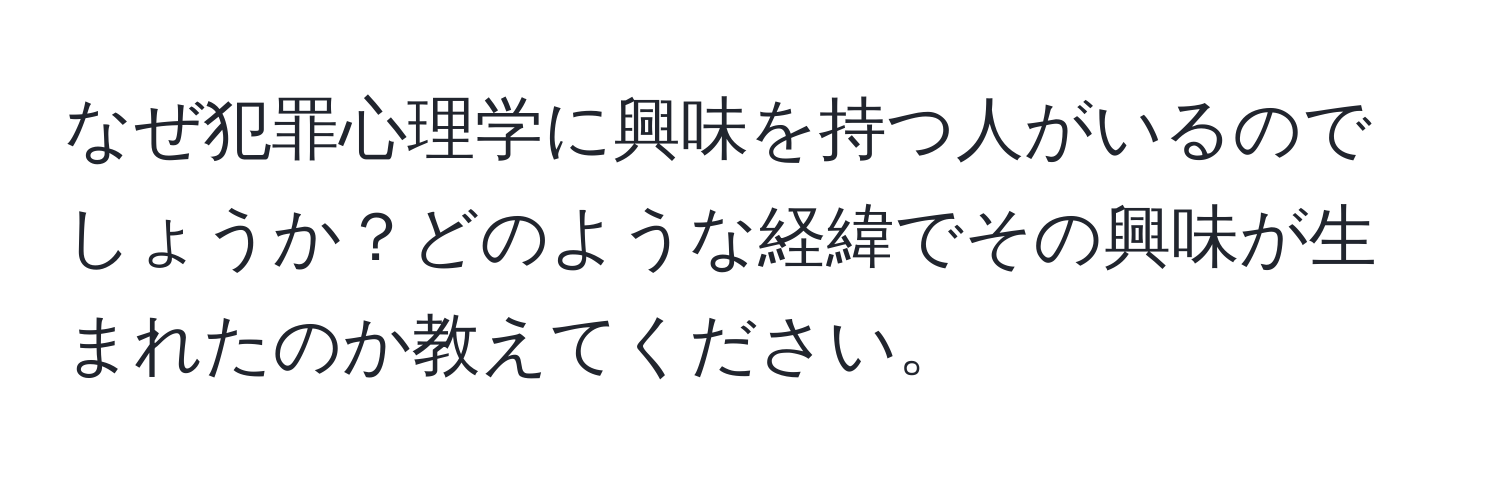 なぜ犯罪心理学に興味を持つ人がいるのでしょうか？どのような経緯でその興味が生まれたのか教えてください。