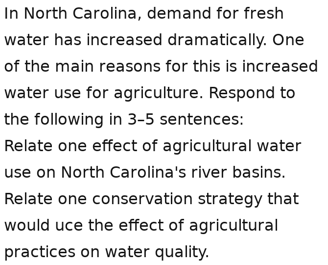 In North Carolina, demand for fresh 
water has increased dramatically. One 
of the main reasons for this is increased 
water use for agriculture. Respond to 
the following in 3-5 sentences: 
Relate one effect of agricultural water 
use on North Carolina's river basins. 
Relate one conservation strategy that 
would uce the effect of agricultural 
practices on water quality.