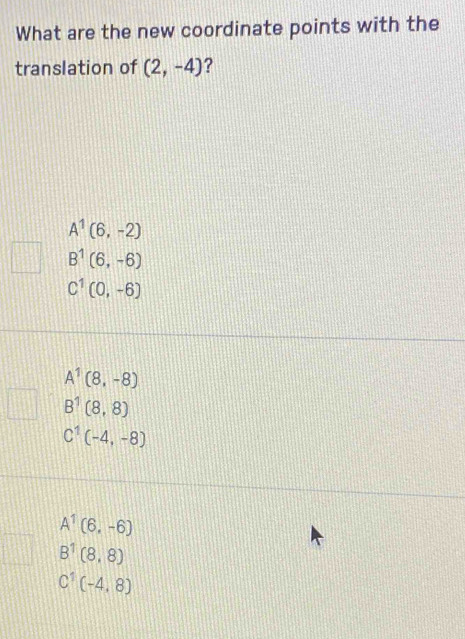 What are the new coordinate points with the
translation of (2,-4) ?
A^1(6,-2)
B^1(6,-6)
C^1(0,-6)
A^1(8,-8)
B^1(8,8)
C^1(-4,-8)
A^1(6,-6)
B^1(8,8)
C'(-4,8)