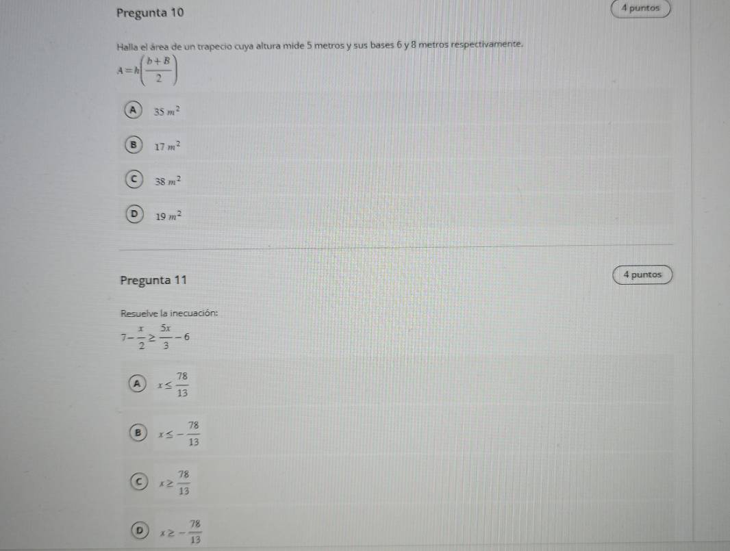 Pregunta 10
4 puntos
Halla el área de un trapecio cuya altura mide 5 metros y sus bases 6 y 8 metros respectivamente.
A=h( (b+B)/2 )
A 35m^2
B 17m^2
C 38m^2
D 19m^2
Pregunta 11
4 puntos
Resuelve la inecuación:
7- x/2 ≥  5x/3 -6
A x≤  78/13 
B x≤ - 78/13 
a x≥  78/13 
D x≥ - 78/13 