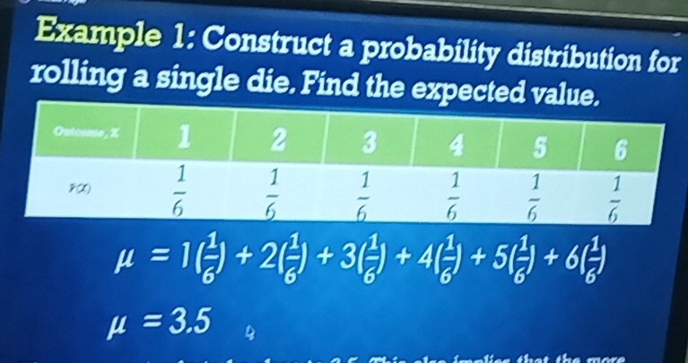 Example 1: Construct a probability distribution for
rolling a single die. Find the expected value.
mu =1( 1/6 )+2( 1/6 )+3( 1/6 )+4( 1/6 )+5( 1/6 )+6( 1/6 )
mu =3.5