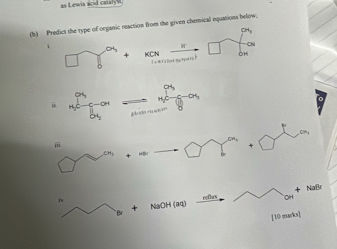 as Lewis acid caralyst
(b) Predict the type of organic reaction from the given chemical equations below,
CH_3
H^+
CN
KCN OH
+
tarm g nant
i
beginarrayr CH_3 H_2C-CH_3 H_1Oendarray
U
U
CH_3
1
+ HBr Br
+ NaBr
iv
reflux OH
+ NaOH (aq)
Br
[10 marks]