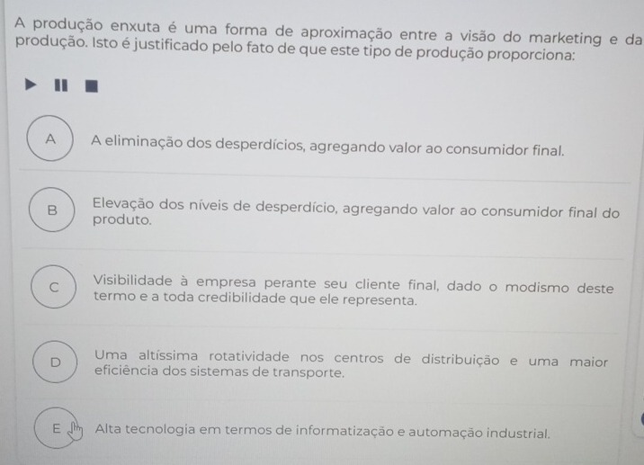 A produção enxuta é uma forma de aproximação entre a visão do marketing e da
produção. Isto é justificado pelo fato de que este tipo de produção proporciona:
A A eliminação dos desperdícios, agregando valor ao consumidor final.
B Elevação dos níveis de desperdício, agregando valor ao consumidor final do
produto.
Visibilidade à empresa perante seu cliente final, dado o modismo deste
C termo e a toda credibilidade que ele representa.
Uma altíssima rotatividade nos centros de distribuição e uma maior
D eficiência dos sistemas de transporte.
E um Alta tecnologia em termos de informatização e automação industrial.